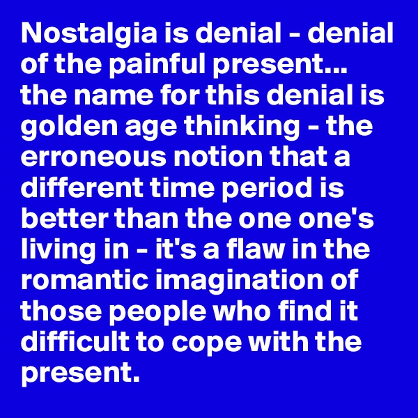 Nostalgia is denial - denial of the painful present... the name for this denial is golden age thinking - the erroneous notion that a different time period is better than the one one's living in - it's a flaw in the romantic imagination of those people who find it difficult to cope with the present.