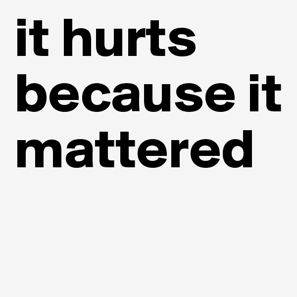 it hurts because it mattered
