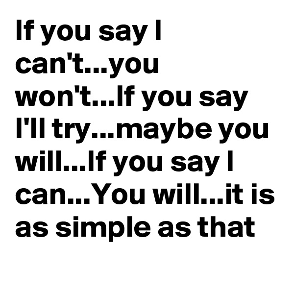If you say I can't...you won't...If you say I'll try...maybe you will...If you say I can...You will...it is as simple as that