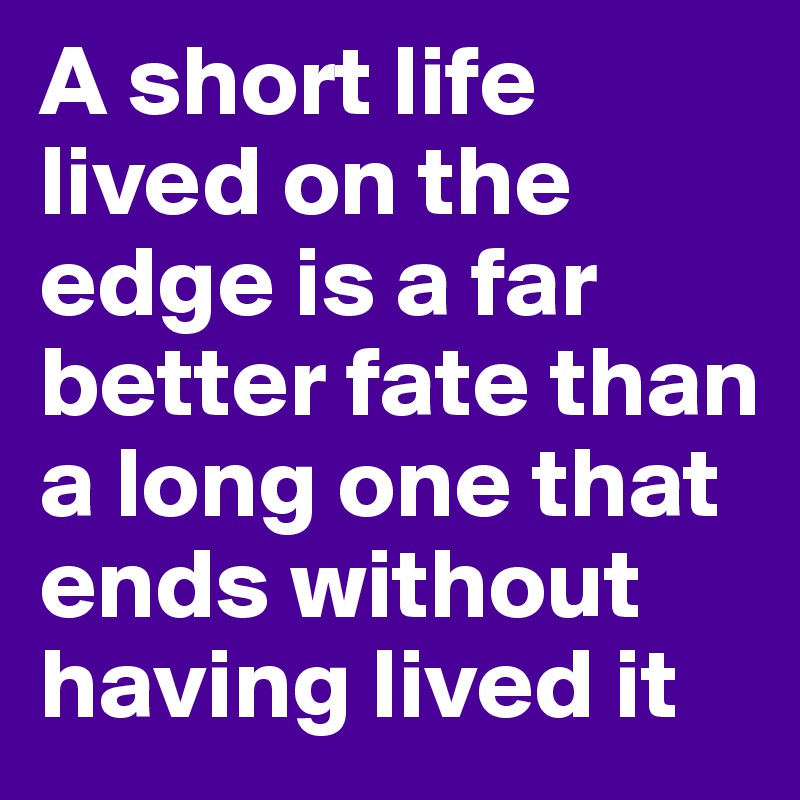 A short life lived on the edge is a far better fate than a long one that ends without having lived it