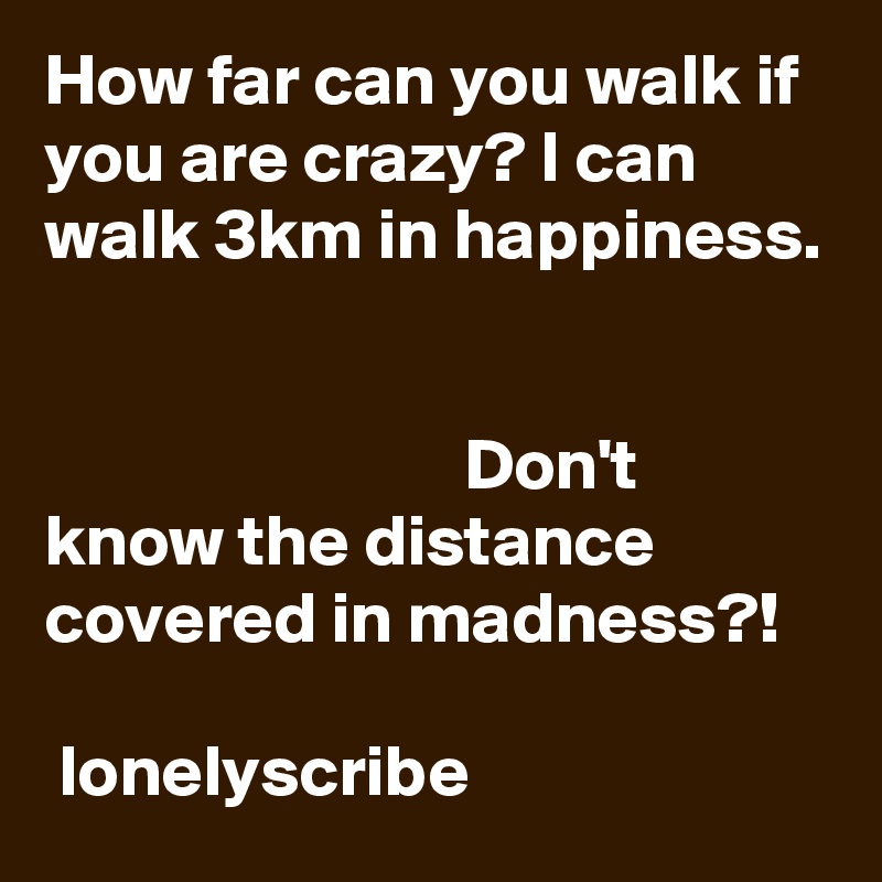 How far can you walk if you are crazy? I can walk 3km in happiness.                                                                                                                                        Don't know the distance covered in madness?!                                                          lonelyscribe 