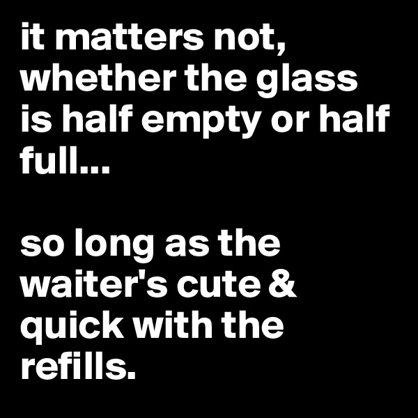 it matters not, whether the glass is half empty or half full...

so long as the waiter's cute & quick with the refills.