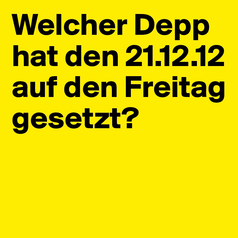 Welcher Depp hat den 21.12.12 auf den Freitag gesetzt?

