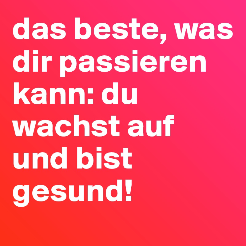 das beste, was dir passieren kann: du wachst auf und bist gesund!