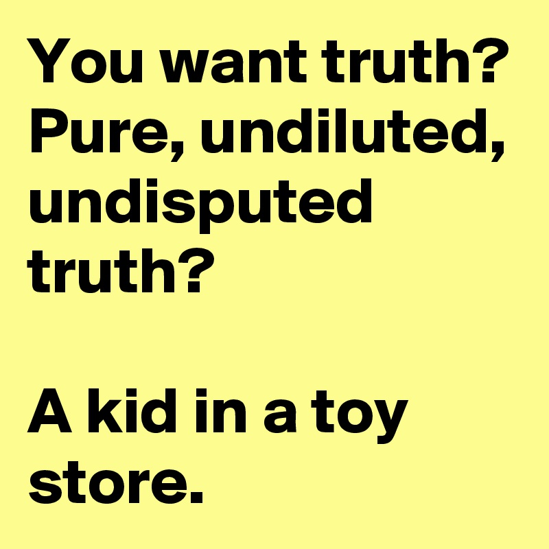 You want truth? Pure, undiluted, undisputed truth? 

A kid in a toy store. 