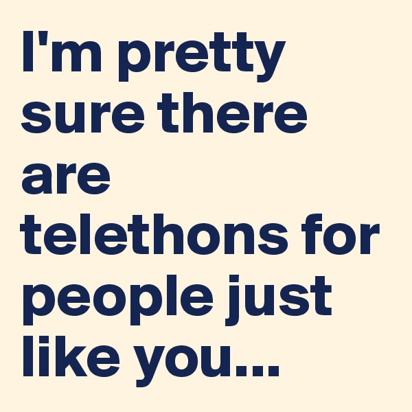 I'm pretty sure there are telethons for people just like you...