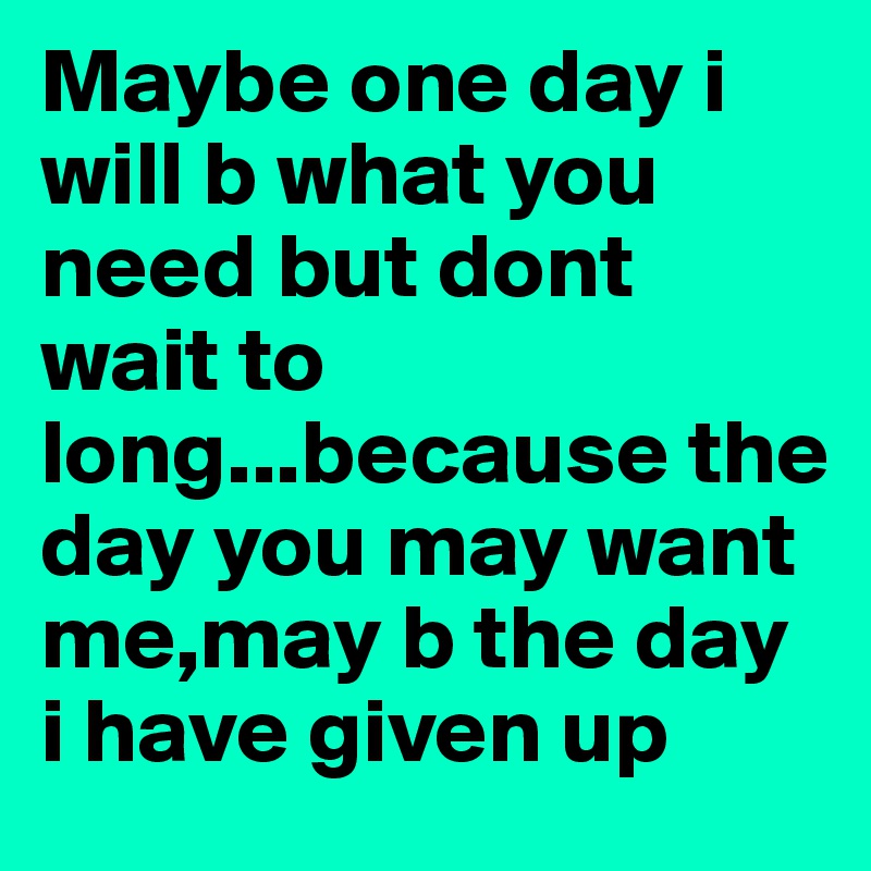 Maybe one day i will b what you need but dont wait to long...because the day you may want me,may b the day i have given up 