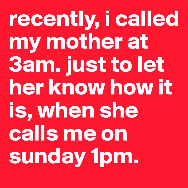 recently, i called my mother at 3am. just to let her know how it is, when she calls me on sunday 1pm.