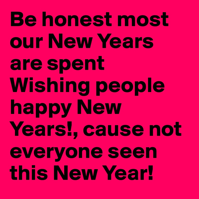 Be honest most our New Years are spent Wishing people happy New Years!, cause not everyone seen this New Year!