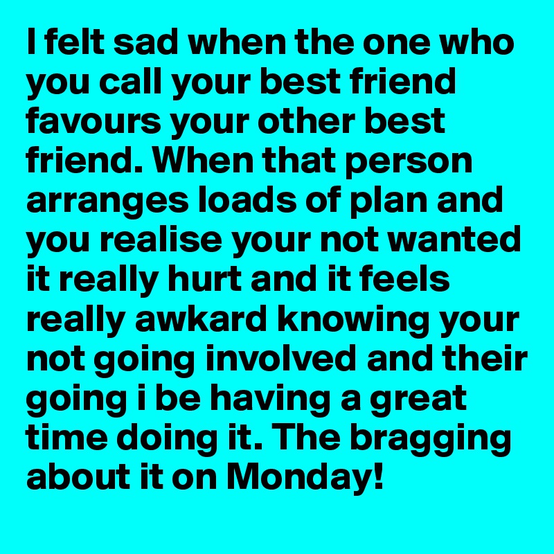 I felt sad when the one who you call your best friend favours your other best friend. When that person arranges loads of plan and you realise your not wanted it really hurt and it feels really awkard knowing your not going involved and their going i be having a great time doing it. The bragging about it on Monday! 