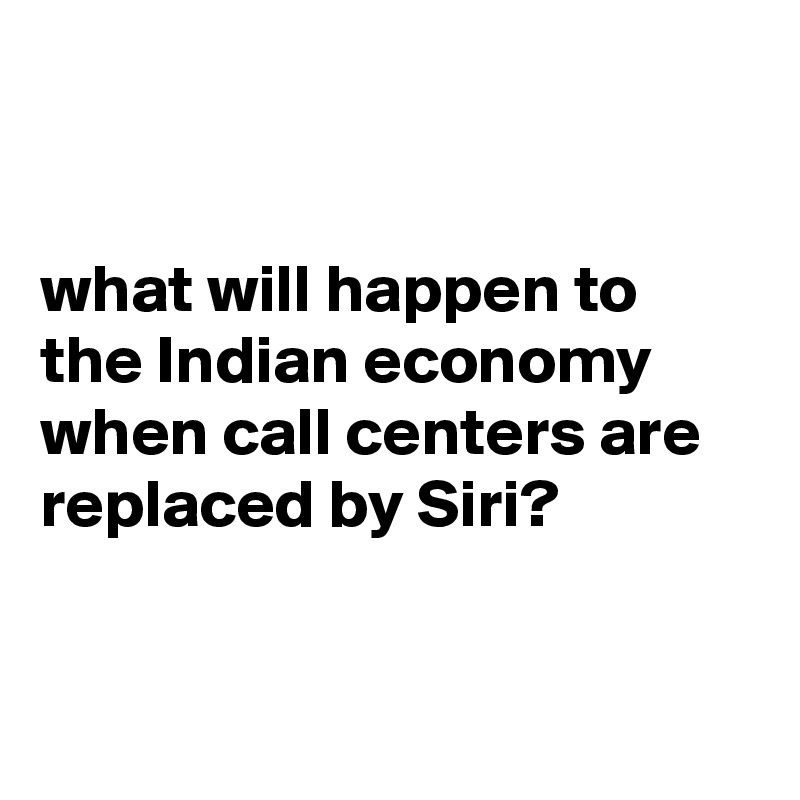 


what will happen to the Indian economy when call centers are replaced by Siri?


