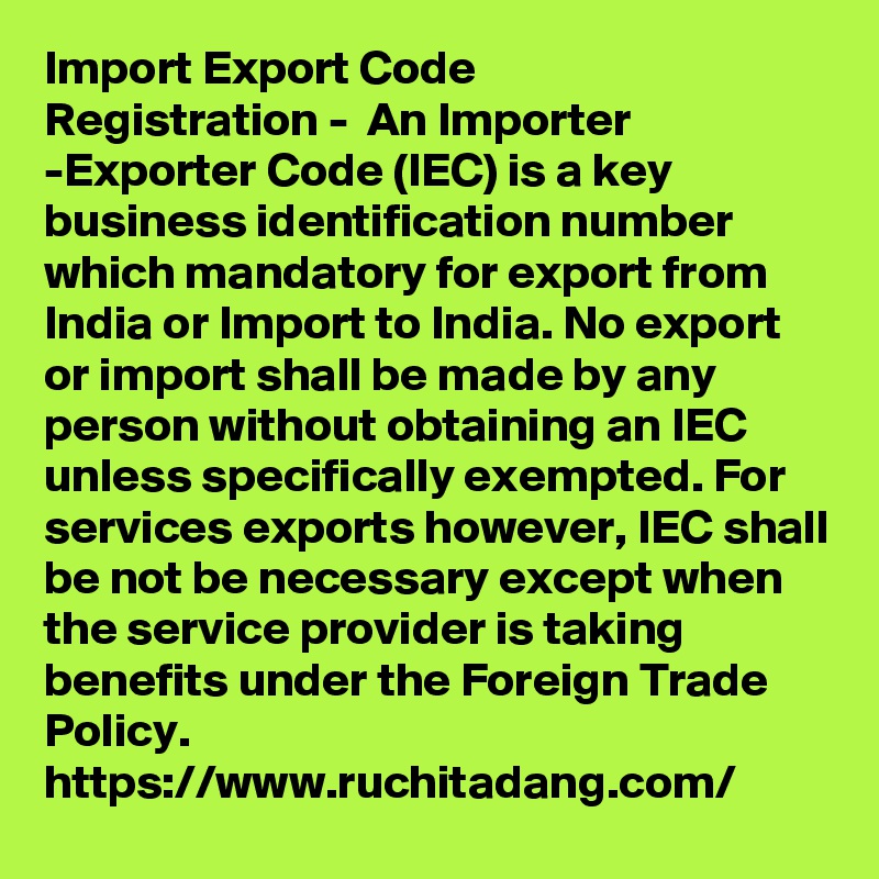 Import Export Code
Registration -  An Importer -Exporter Code (IEC) is a key business identification number which mandatory for export from India or Import to India. No export or import shall be made by any person without obtaining an IEC unless specifically exempted. For services exports however, IEC shall be not be necessary except when the service provider is taking benefits under the Foreign Trade Policy.
https://www.ruchitadang.com/