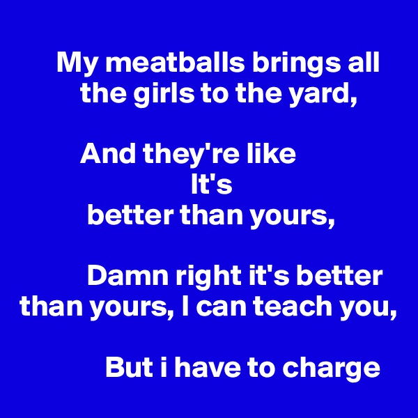 
      My meatballs brings all     
          the girls to the yard, 

          And they're like 
                            It's     
           better than yours,

           Damn right it's better than yours, I can teach you,

              But i have to charge