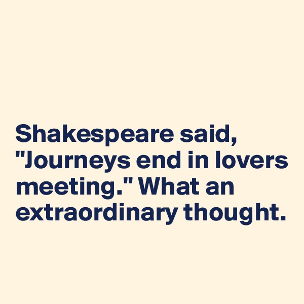 



Shakespeare said, "Journeys end in lovers meeting." What an extraordinary thought.

  
