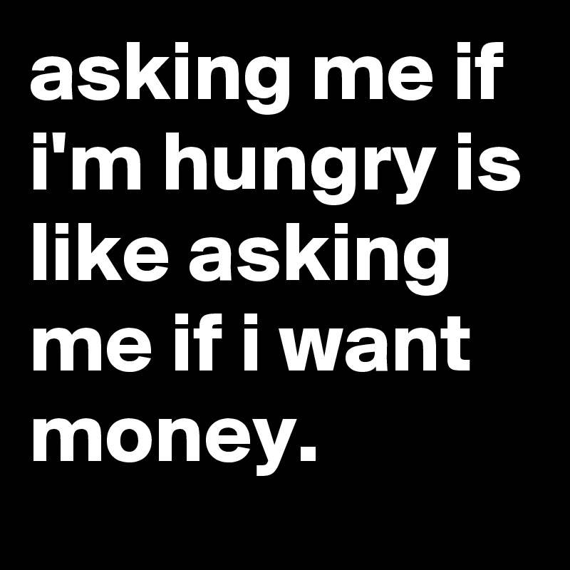 asking me if i'm hungry is like asking me if i want money.