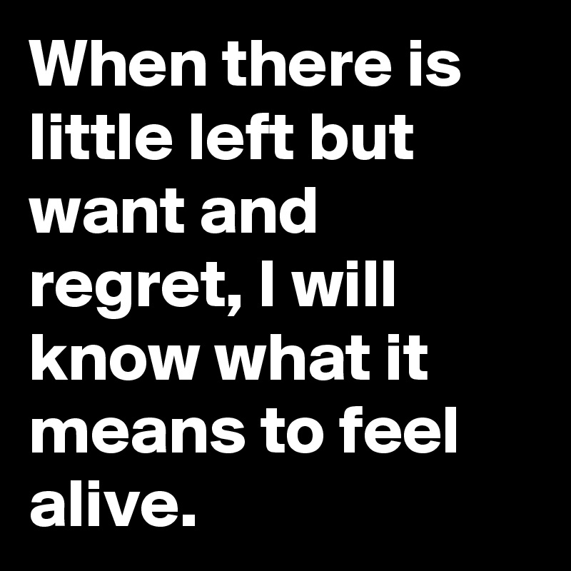 When there is little left but want and regret, I will know what it means to feel alive.