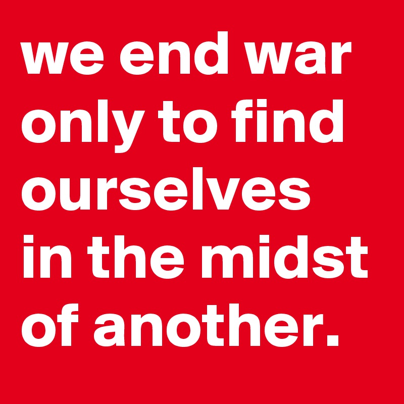 we end war only to find ourselves in the midst of another.