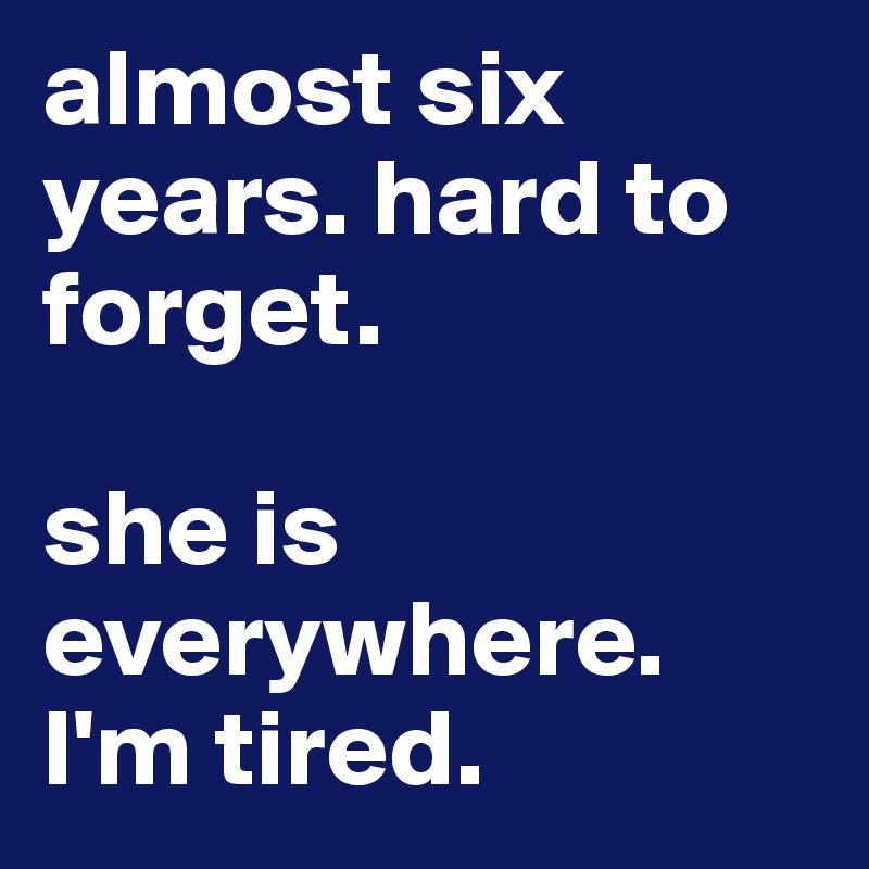 almost six years. hard to forget.        

she is everywhere. I'm tired.