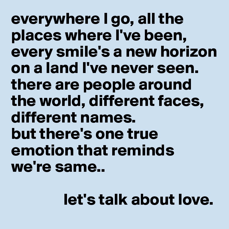 everywhere I go, all the places where I've been, every smile's a new horizon on a land I've never seen.
there are people around the world, different faces, different names.
but there's one true emotion that reminds we're same.. 

                let's talk about love.