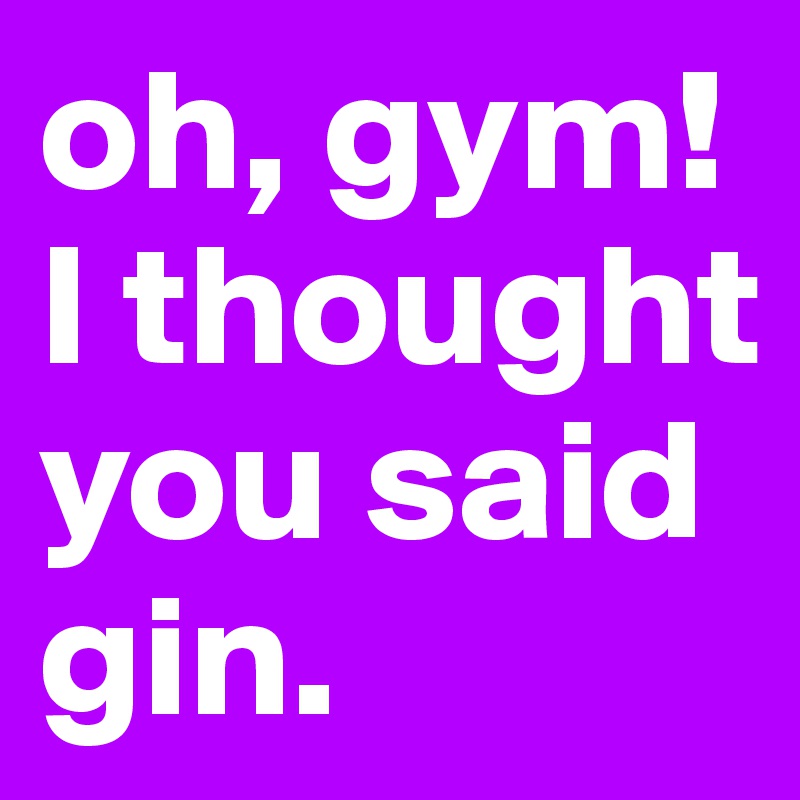 oh, gym!
I thought you said gin.