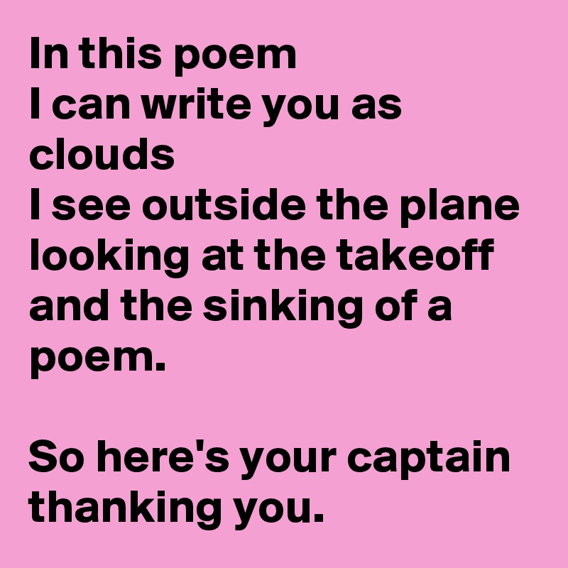 In this poem 
I can write you as clouds 
I see outside the plane 
looking at the takeoff
and the sinking of a poem.

So here's your captain 
thanking you. 