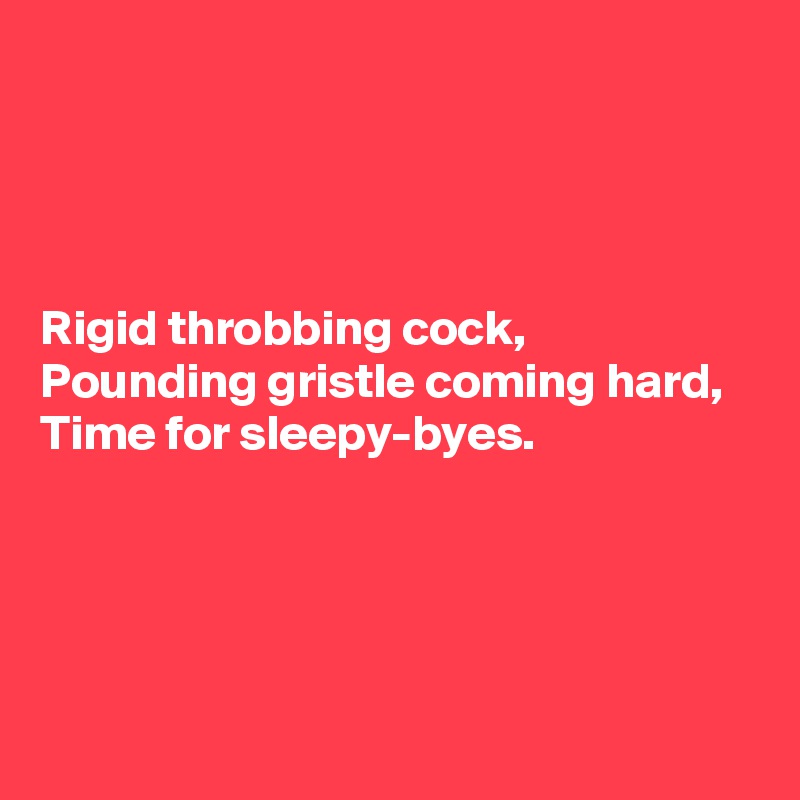 




Rigid throbbing cock, 
Pounding gristle coming hard, 
Time for sleepy-byes.




