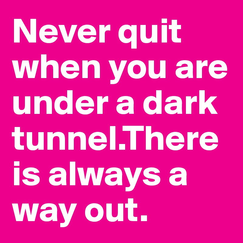 Never quit when you are under a dark tunnel.There is always a way out.