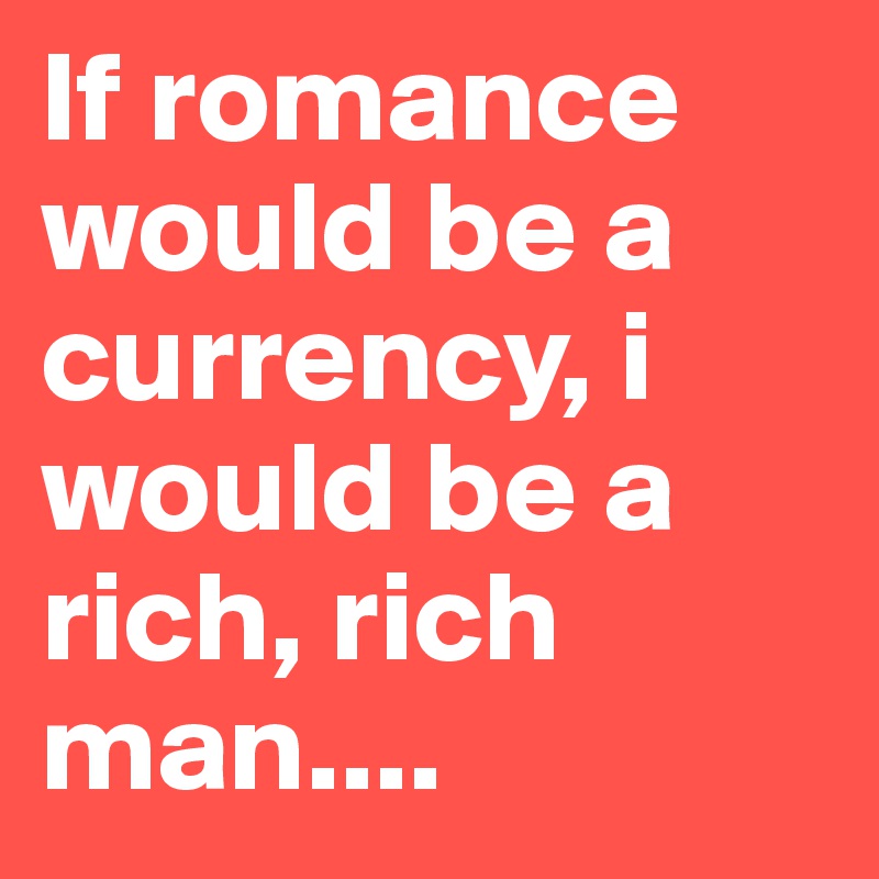 If romance would be a currency, i would be a rich, rich man....