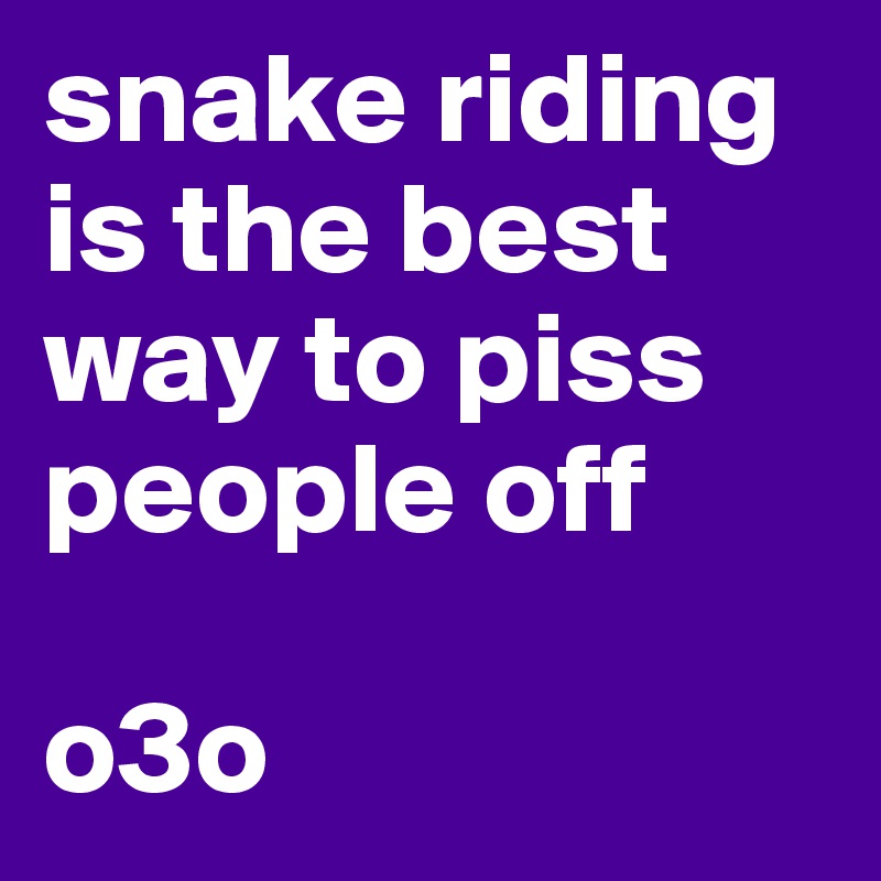 snake riding is the best way to piss people off

o3o