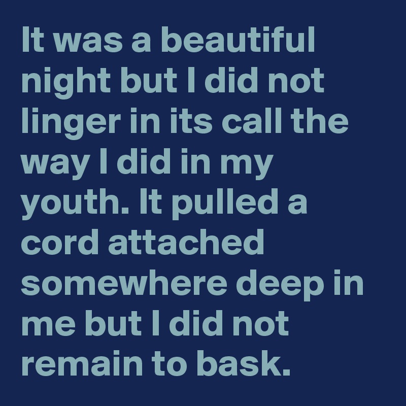 It was a beautiful night but I did not linger in its call the way I did in my youth. It pulled a cord attached somewhere deep in me but I did not remain to bask.