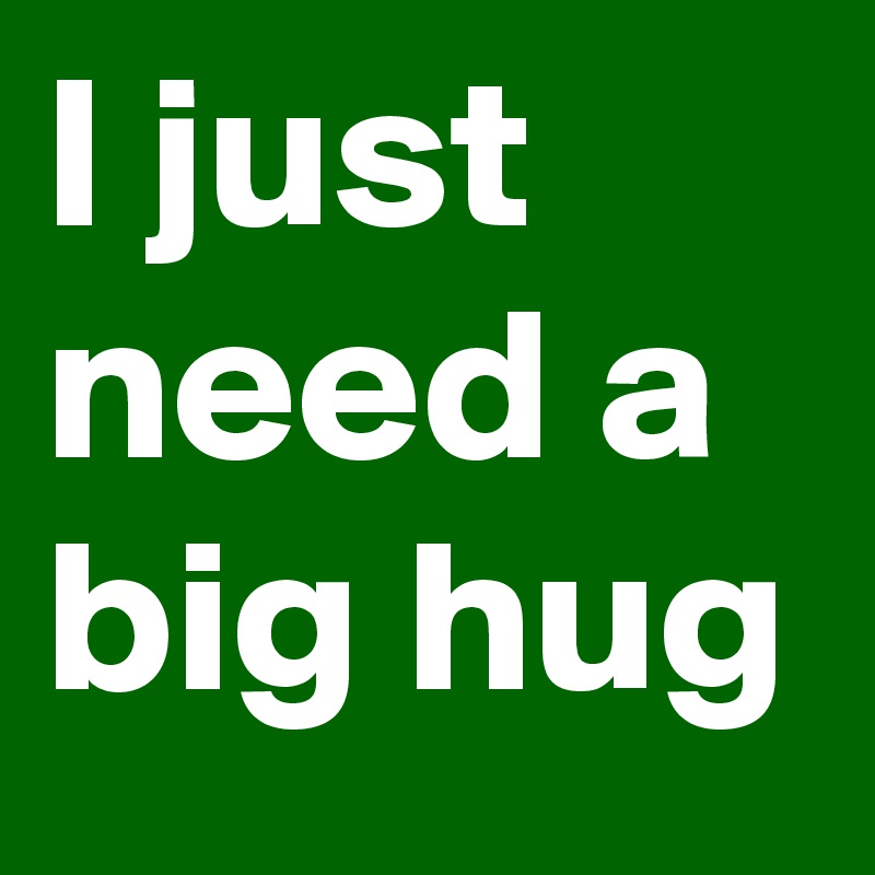 I just need a big hug