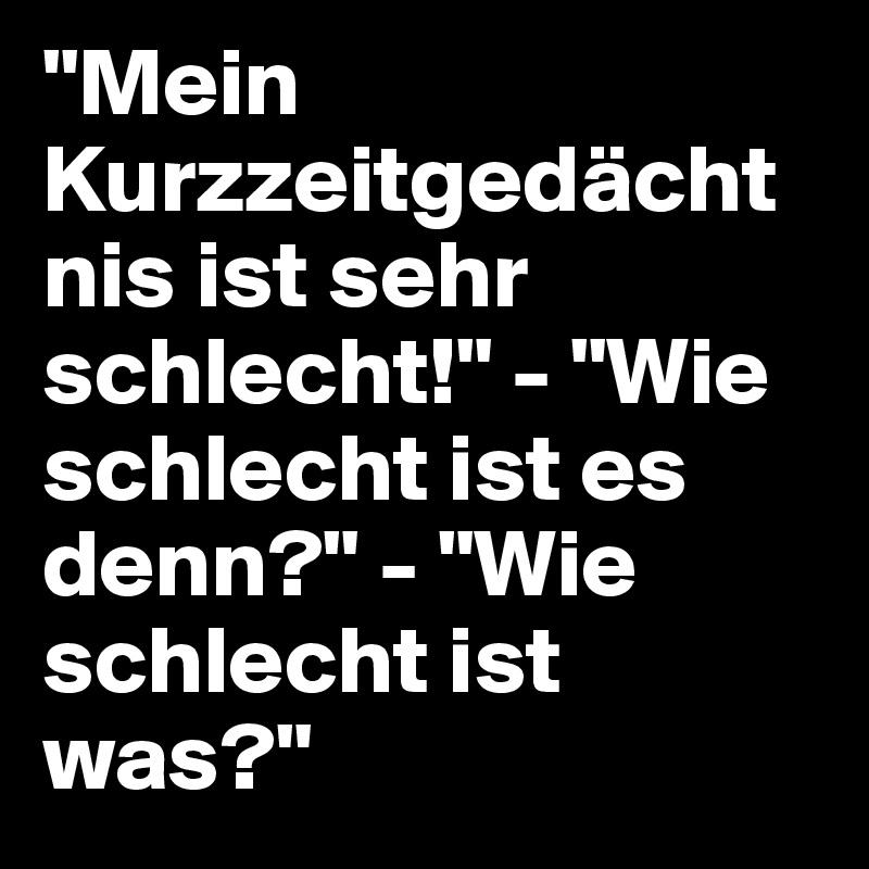"Mein Kurzzeitgedächtnis ist sehr schlecht!" - "Wie schlecht ist es denn?" - "Wie schlecht ist was?"
