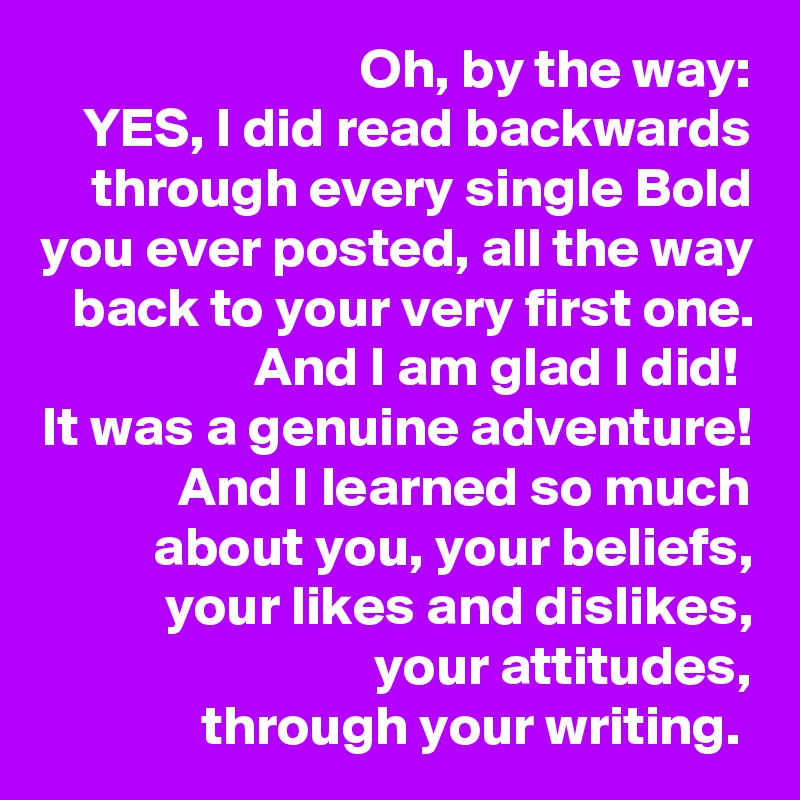 Oh, by the way:
YES, I did read backwards through every single Bold you ever posted, all the way back to your very first one.
And I am glad I did! 
It was a genuine adventure! And I learned so much about you, your beliefs, your likes and dislikes, your attitudes,
through your writing. 