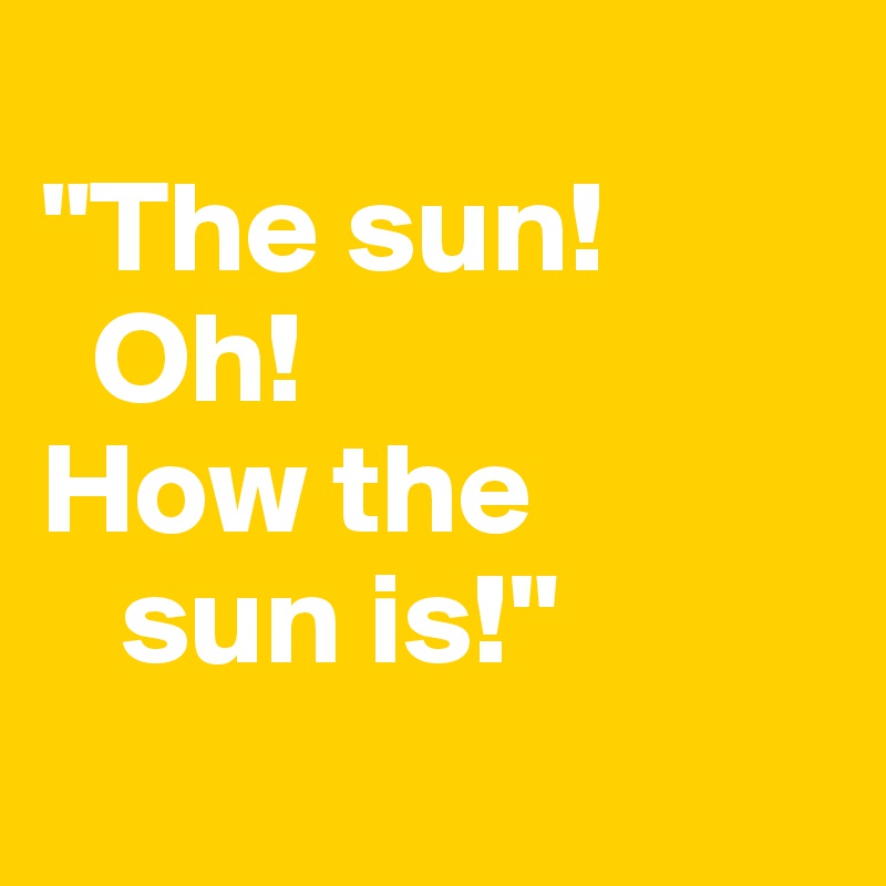 
"The sun! 
  Oh! 
How the 
   sun is!"
