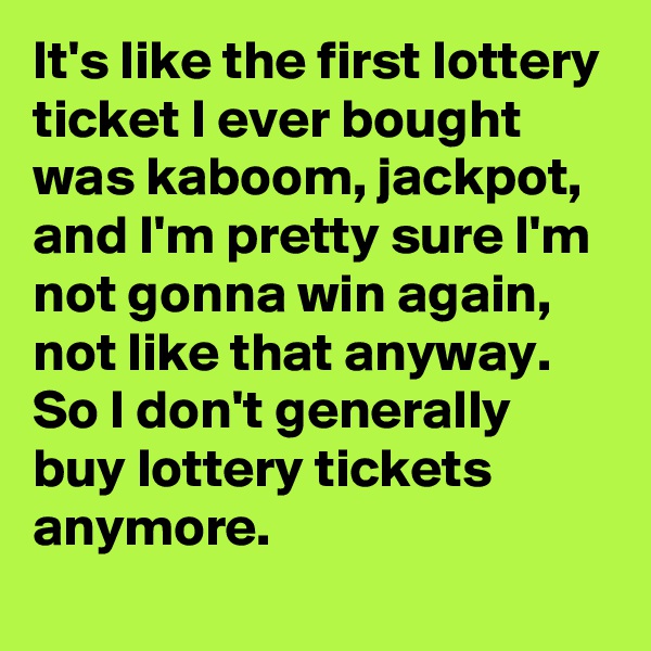It's like the first lottery ticket I ever bought was kaboom, jackpot, and I'm pretty sure I'm not gonna win again, not like that anyway. So I don't generally buy lottery tickets anymore.