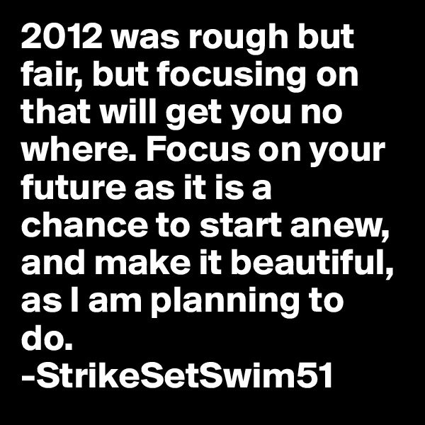 2012 was rough but fair, but focusing on that will get you no where. Focus on your future as it is a chance to start anew, and make it beautiful, as I am planning to do.
-StrikeSetSwim51