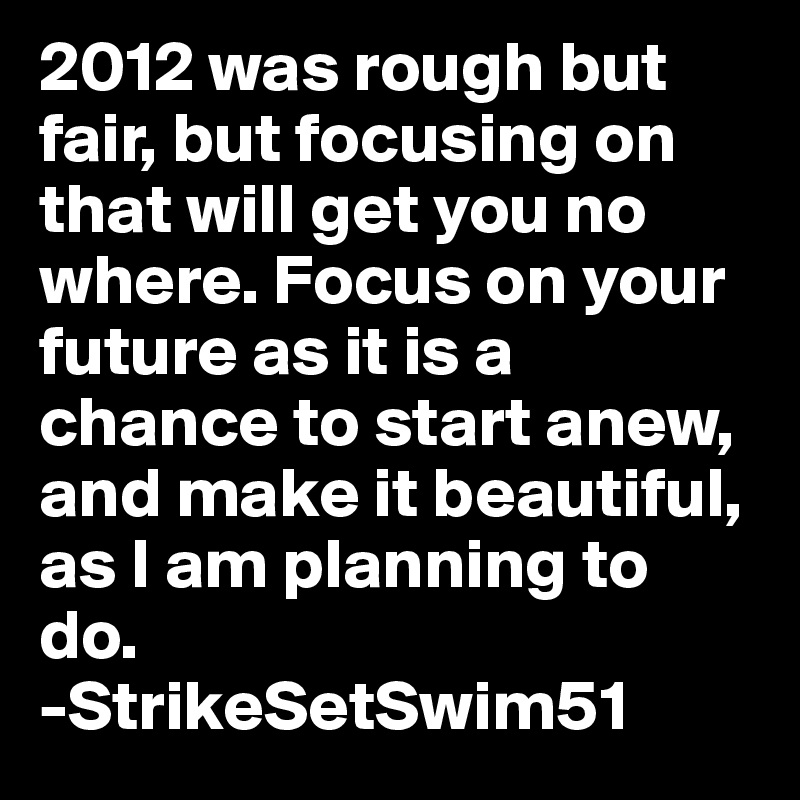 2012 was rough but fair, but focusing on that will get you no where. Focus on your future as it is a chance to start anew, and make it beautiful, as I am planning to do.
-StrikeSetSwim51