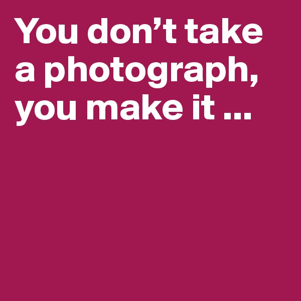 You don’t take a photograph, you make it ...



