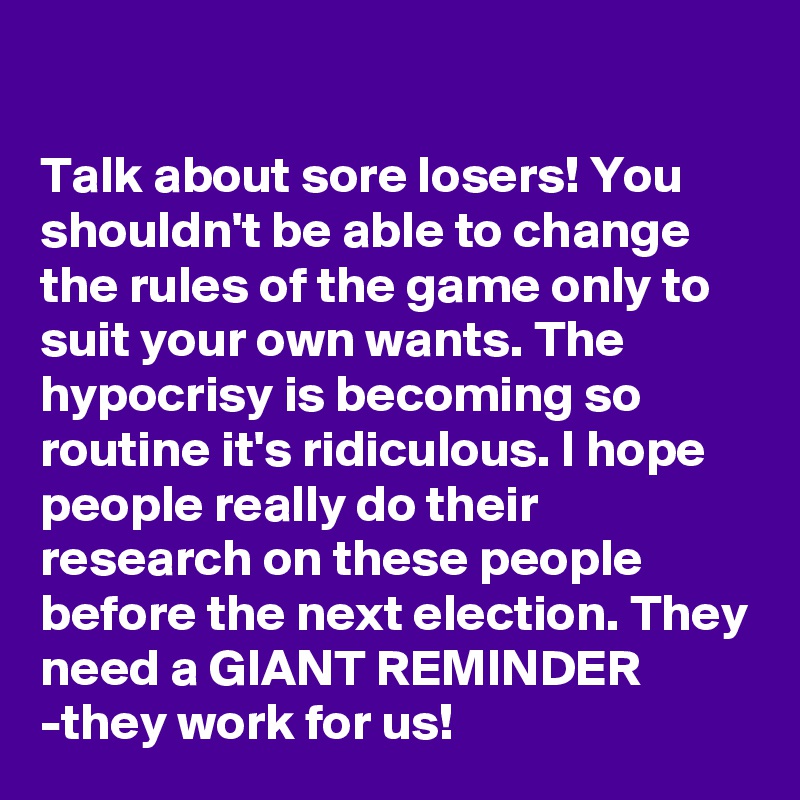 

Talk about sore losers! You shouldn't be able to change the rules of the game only to suit your own wants. The hypocrisy is becoming so routine it's ridiculous. I hope people really do their research on these people before the next election. They need a GIANT REMINDER -they work for us!