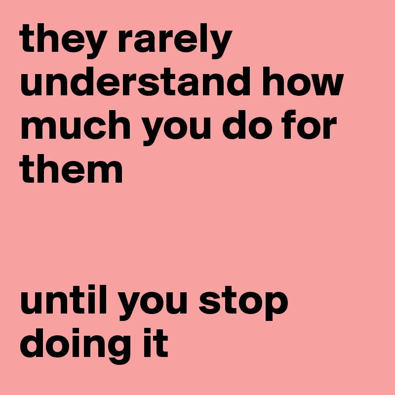 they rarely understand how much you do for them


until you stop doing it