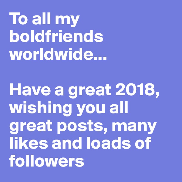 To all my boldfriends worldwide... 

Have a great 2018, wishing you all great posts, many likes and loads of followers