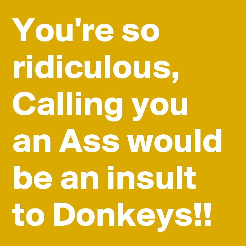 You're so ridiculous, Calling you an Ass would be an insult to Donkeys!!