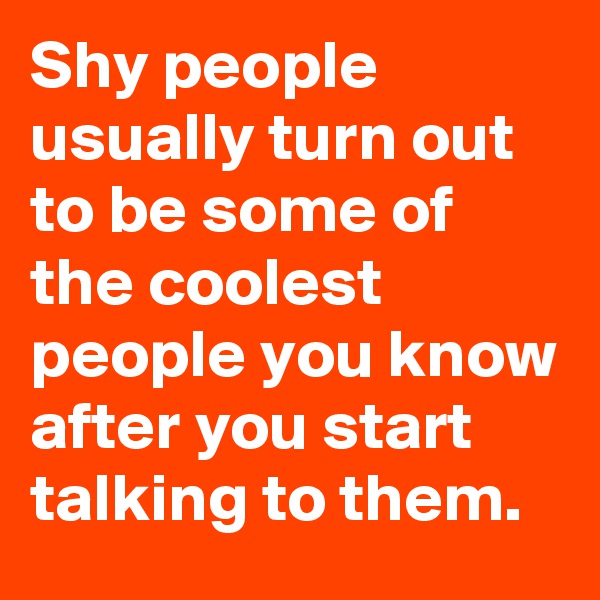 Shy people usually turn out to be some of the coolest people you know after you start talking to them.