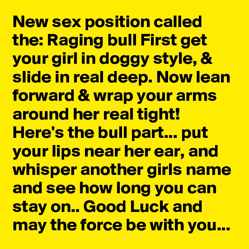 New sex position called the: Raging bull First get your girl in doggy style, & slide in real deep. Now lean forward & wrap your arms around her real tight!  Here's the bull part... put your lips near her ear, and whisper another girls name and see how long you can stay on.. Good Luck and may the force be with you...