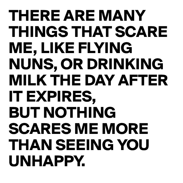 THERE ARE MANY THINGS THAT SCARE ME, LIKE FLYING NUNS, OR DRINKING MILK THE DAY AFTER IT EXPIRES,
BUT NOTHING SCARES ME MORE THAN SEEING YOU UNHAPPY.