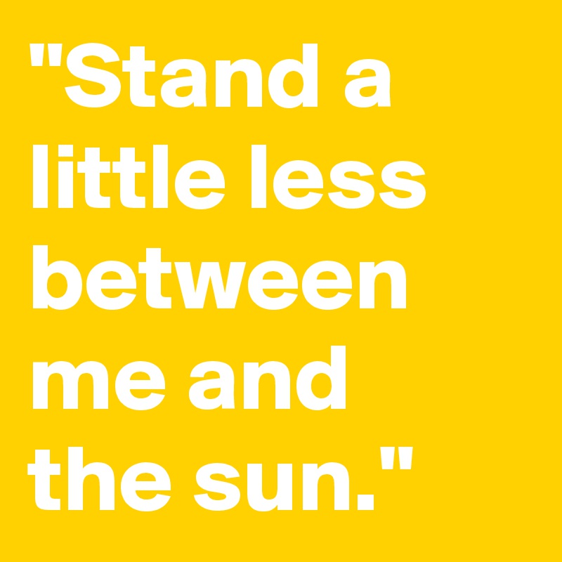 "Stand a little less between me and the sun."