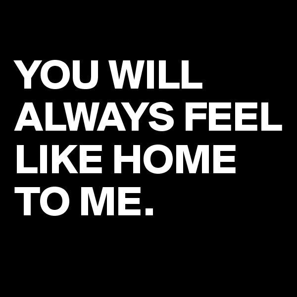 
YOU WILL ALWAYS FEEL LIKE HOME TO ME.
