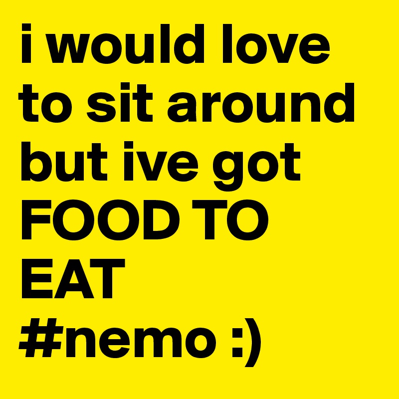 i would love to sit around but ive got FOOD TO EAT 
#nemo :) 