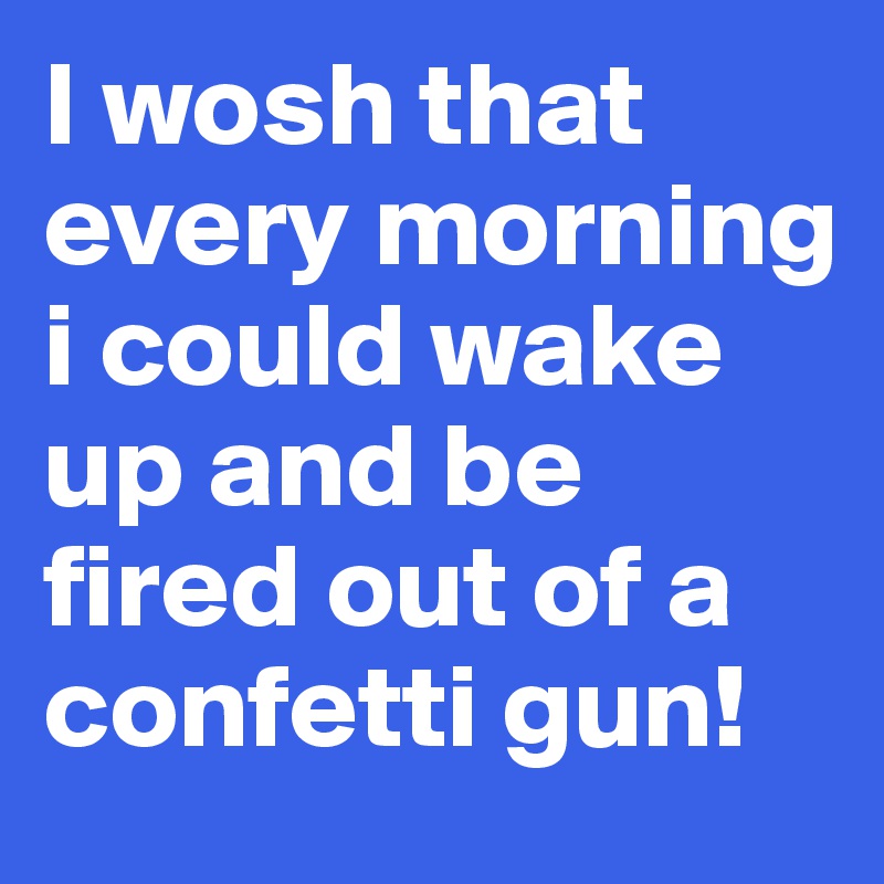 I wosh that every morning i could wake up and be fired out of a confetti gun! 