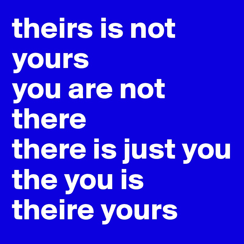 theirs is not yours
you are not there
there is just you
the you is theire yours